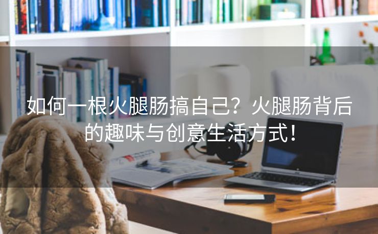 如何一根火腿肠搞自己？火腿肠背后的趣味与创意生活方式！