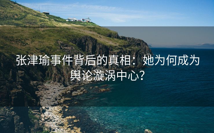 张津瑜事件背后的真相：她为何成为舆论漩涡中心？