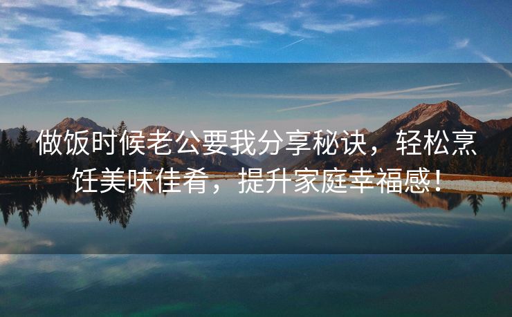 做饭时候老公要我分享秘诀，轻松烹饪美味佳肴，提升家庭幸福感！