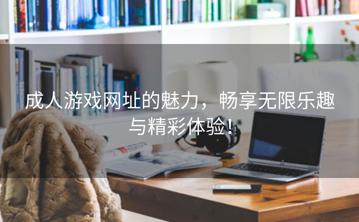 成人游戏网址的魅力，畅享无限乐趣与精彩体验！