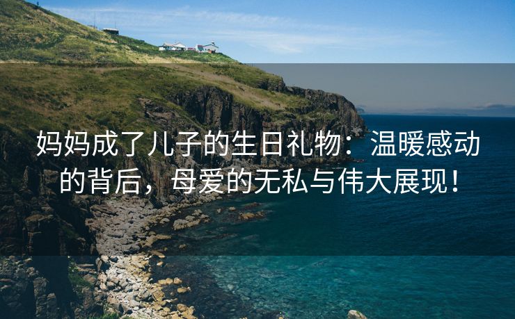 妈妈成了儿子的生日礼物：温暖感动的背后，母爱的无私与伟大展现！