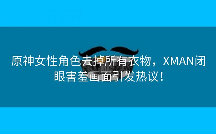 原神女性角色去掉所有衣物，XMAN闭眼害羞画面引发热议！