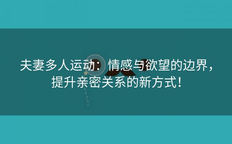 夫妻多人运动：情感与欲望的边界，提升亲密关系的新方式！