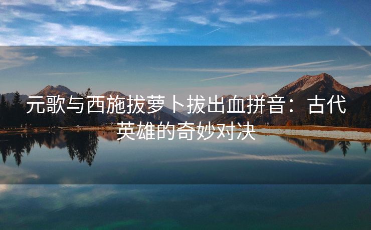 元歌与西施拔萝卜拔出血拼音：古代英雄的奇妙对决