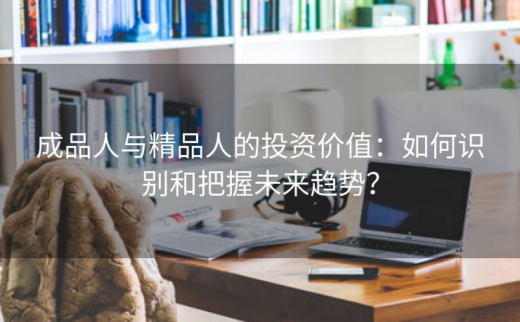 成品人与精品人的投资价值：如何识别和把握未来趋势？