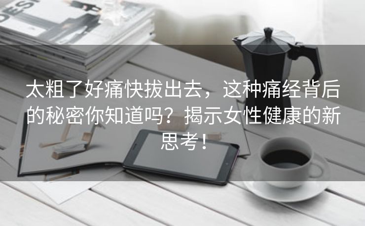 太粗了好痛快拔出去，这种痛经背后的秘密你知道吗？揭示女性健康的新思考！