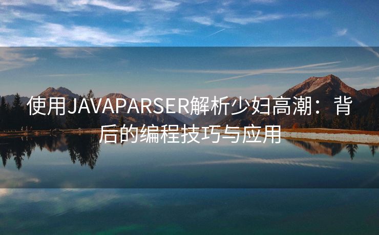 使用JAVAPARSER解析少妇高潮：背后的编程技巧与应用
