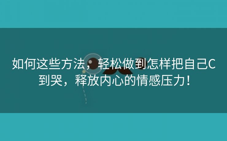 如何这些方法，轻松做到怎样把自己C到哭，释放内心的情感压力！
