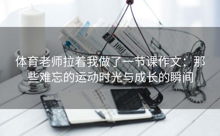 体育老师拉着我做了一节课作文：那些难忘的运动时光与成长的瞬间