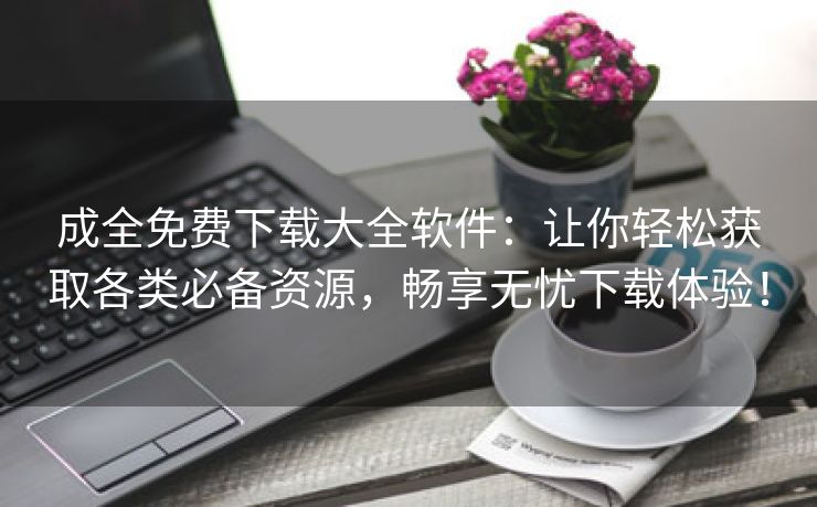 成全免费下载大全软件：让你轻松获取各类必备资源，畅享无忧下载体验！