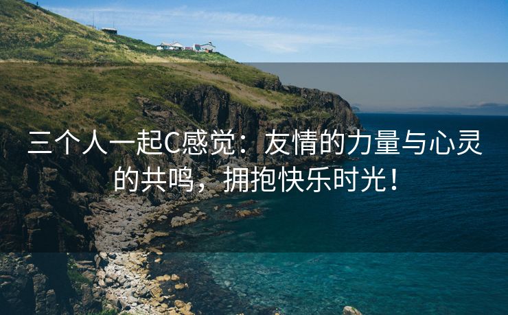 三个人一起C感觉：友情的力量与心灵的共鸣，拥抱快乐时光！