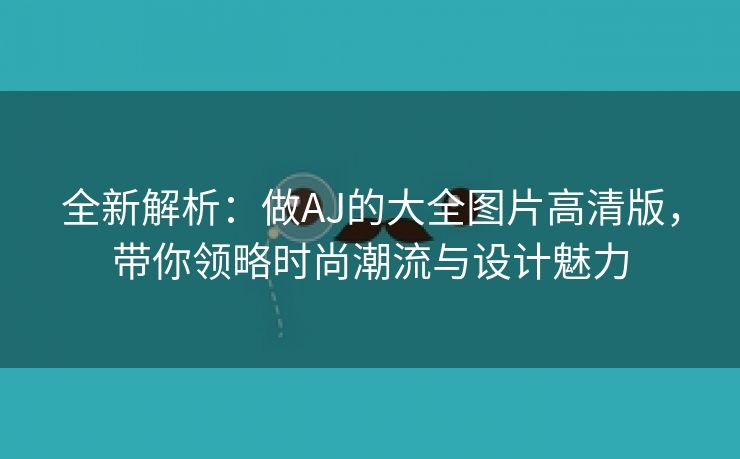 全新解析：做AJ的大全图片高清版，带你领略时尚潮流与设计魅力