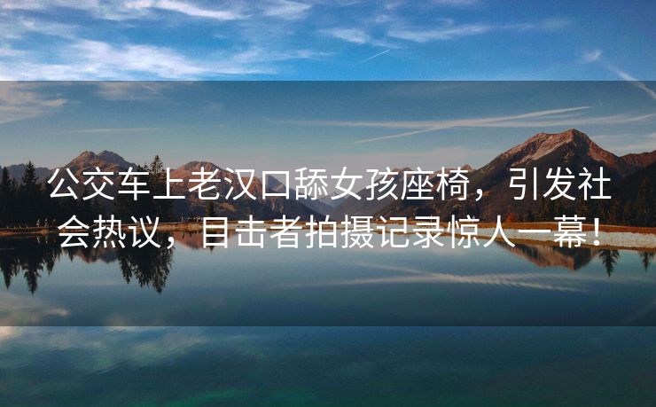 公交车上老汉口舔女孩座椅，引发社会热议，目击者拍摄记录惊人一幕！