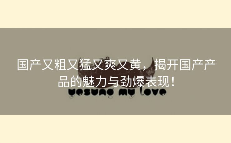 国产又粗又猛又爽又黄，揭开国产产品的魅力与劲爆表现！