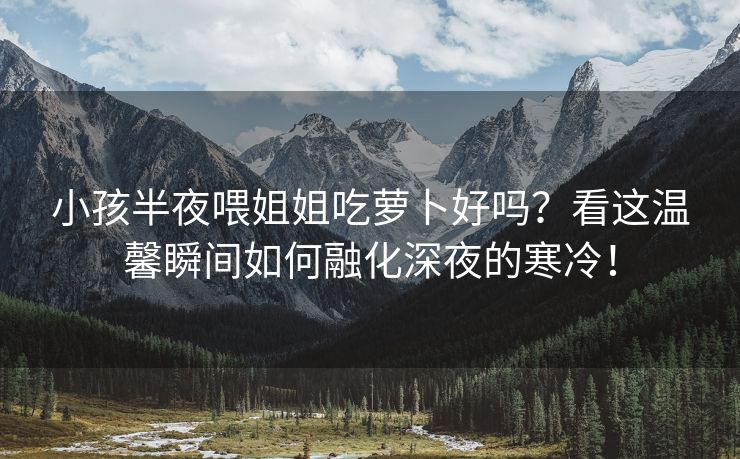 小孩半夜喂姐姐吃萝卜好吗？看这温馨瞬间如何融化深夜的寒冷！