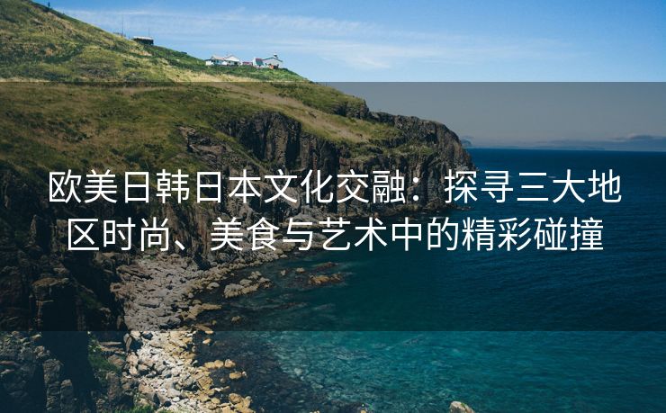 欧美日韩日本文化交融：探寻三大地区时尚、美食与艺术中的精彩碰撞