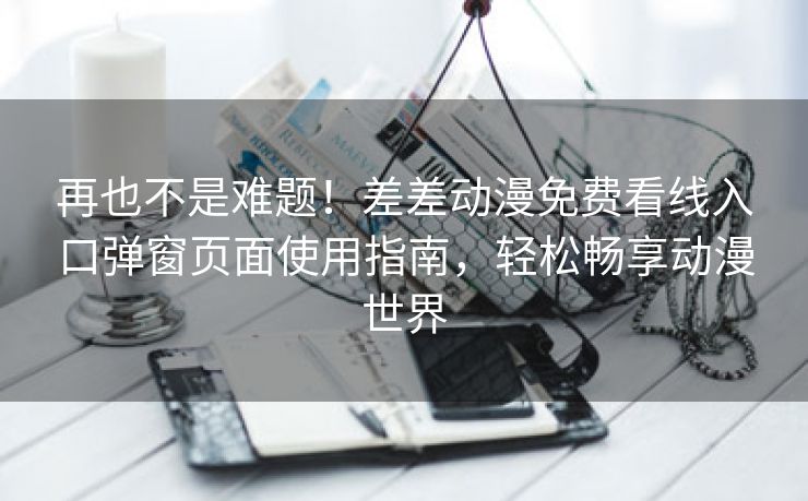 再也不是难题！差差动漫免费看线入口弹窗页面使用指南，轻松畅享动漫世界