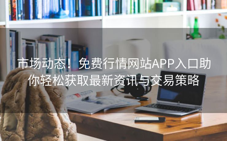 市场动态！免费行情网站APP入口助你轻松获取最新资讯与交易策略