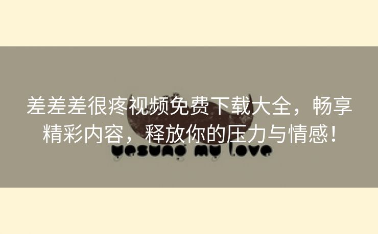 差差差很疼视频免费下载大全，畅享精彩内容，释放你的压力与情感！