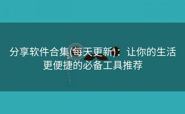 分享软件合集(每天更新)：让你的生活更便捷的必备工具推荐