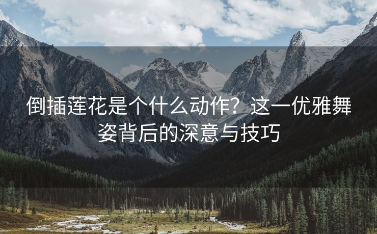 倒插莲花是个什么动作？这一优雅舞姿背后的深意与技巧