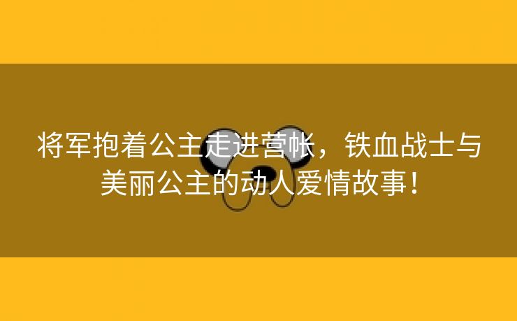 将军抱着公主走进营帐，铁血战士与美丽公主的动人爱情故事！