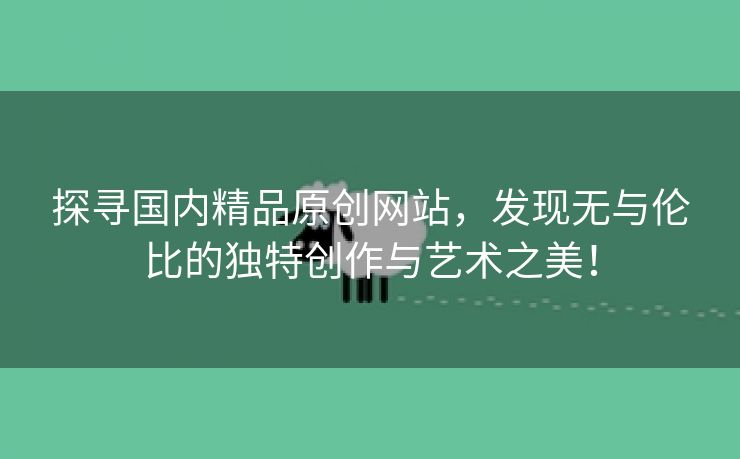 探寻国内精品原创网站，发现无与伦比的独特创作与艺术之美！