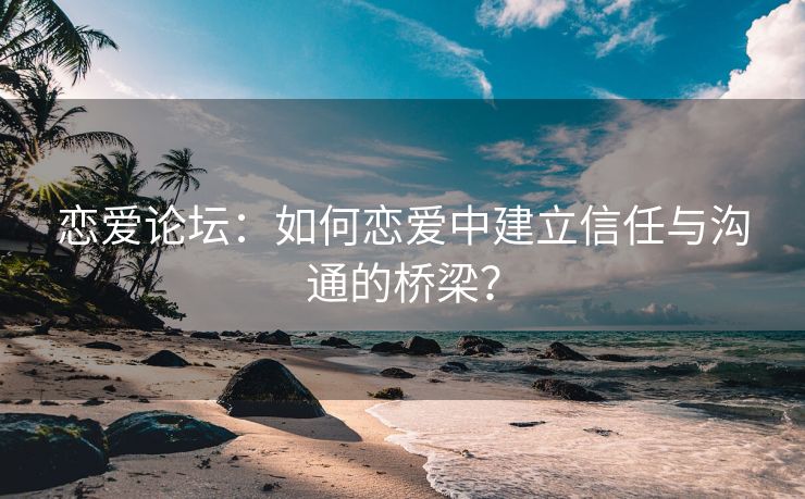 恋爱论坛：如何恋爱中建立信任与沟通的桥梁？