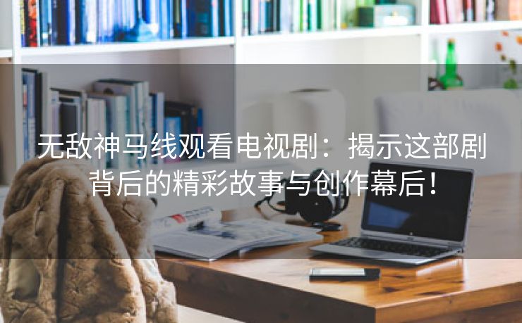 无敌神马线观看电视剧：揭示这部剧背后的精彩故事与创作幕后！