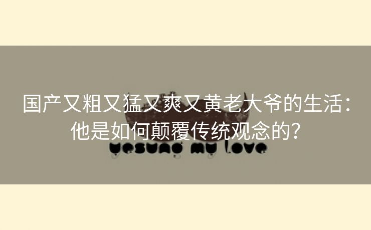 国产又粗又猛又爽又黄老大爷的生活：他是如何颠覆传统观念的？