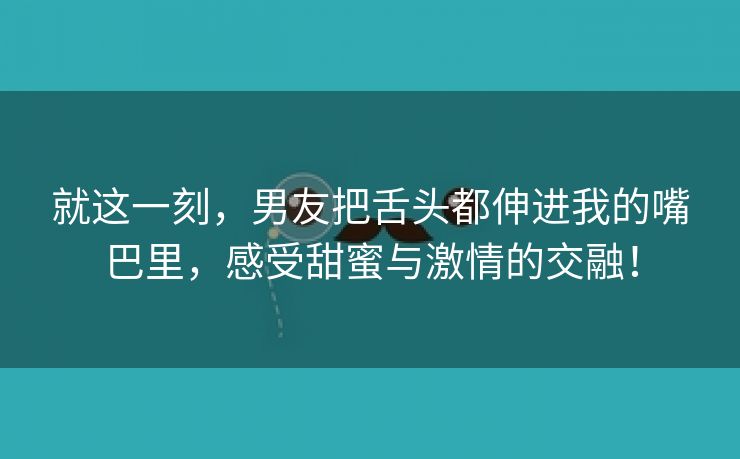 就这一刻，男友把舌头都伸进我的嘴巴里，感受甜蜜与激情的交融！