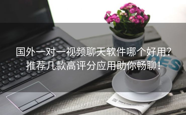 国外一对一视频聊天软件哪个好用？推荐几款高评分应用助你畅聊！