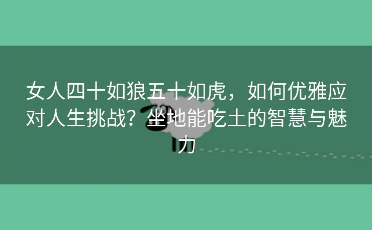女人四十如狼五十如虎，如何优雅应对人生挑战？坐地能吃土的智慧与魅力