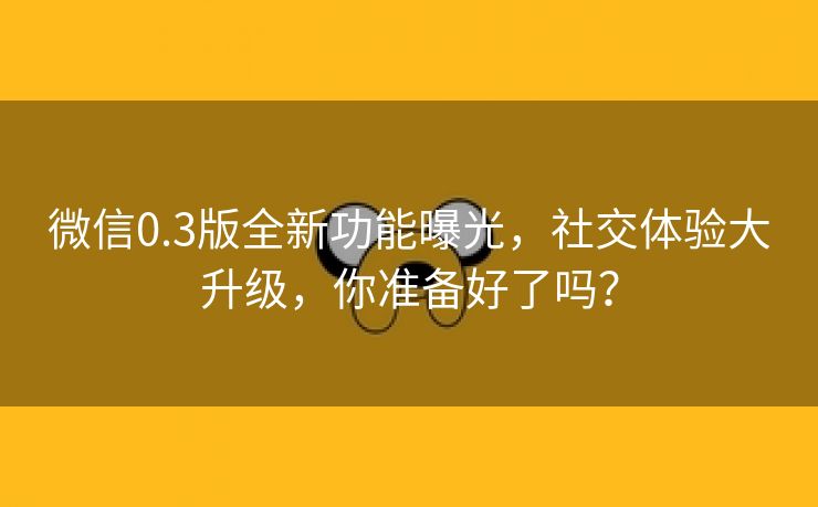微信0.3版全新功能曝光，社交体验大升级，你准备好了吗？
