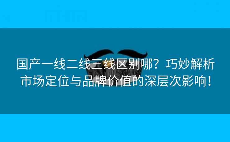 国产一线二线三线区别哪？巧妙解析市场定位与品牌价值的深层次影响！