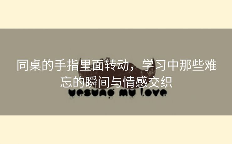 同桌的手指里面转动，学习中那些难忘的瞬间与情感交织