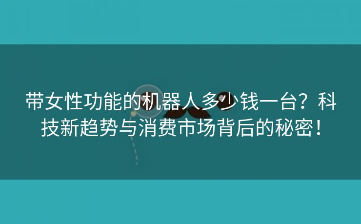 带女性功能的机器人多少钱一台？科技新趋势与消费市场背后的秘密！