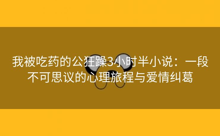 我被吃药的公狂躁3小时半小说：一段不可思议的心理旅程与爱情纠葛