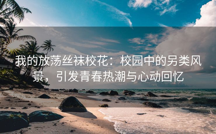 我的放荡丝袜校花：校园中的另类风景，引发青春热潮与心动回忆