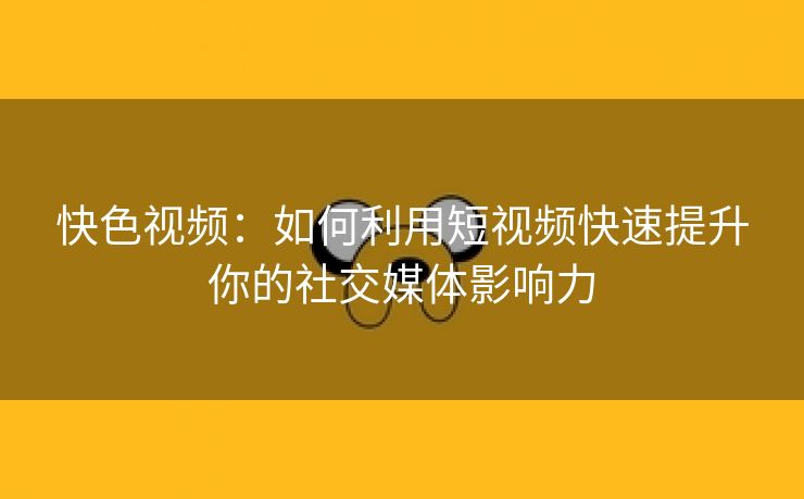 快色视频：如何利用短视频快速提升你的社交媒体影响力