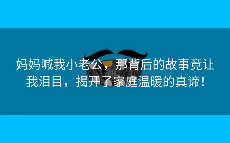 妈妈喊我小老公，那背后的故事竟让我泪目，揭开了家庭温暖的真谛！