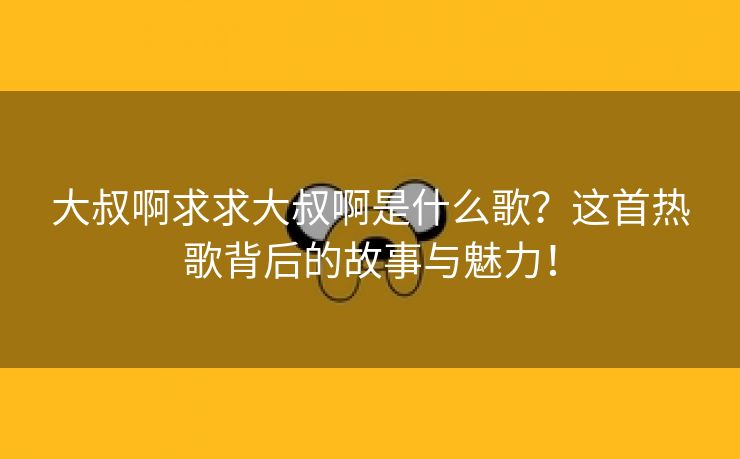 大叔啊求求大叔啊是什么歌？这首热歌背后的故事与魅力！