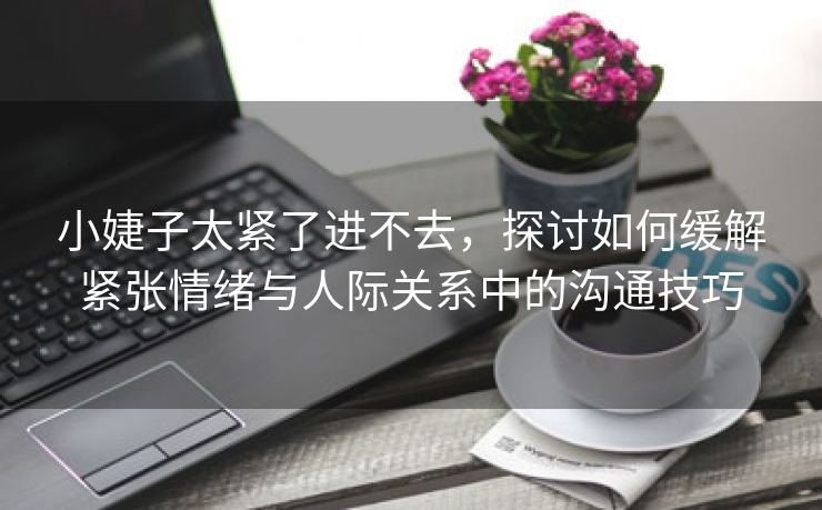 小婕子太紧了进不去，探讨如何缓解紧张情绪与人际关系中的沟通技巧