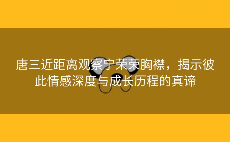 唐三近距离观察宁荣荣胸襟，揭示彼此情感深度与成长历程的真谛