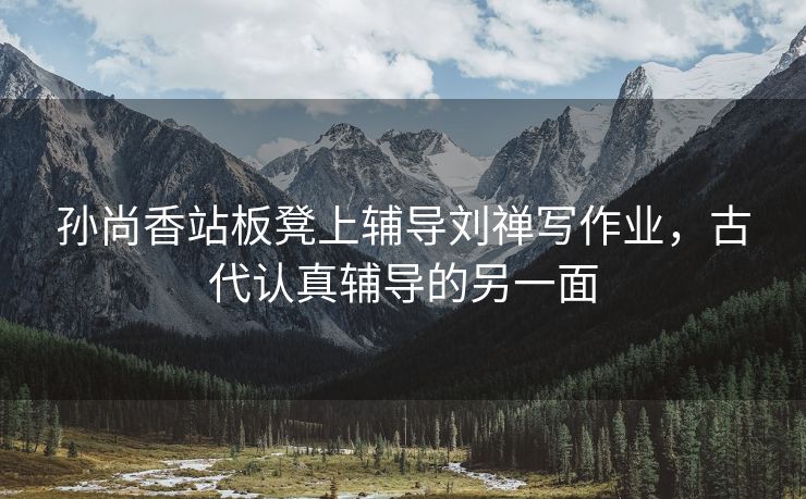孙尚香站板凳上辅导刘禅写作业，古代认真辅导的另一面