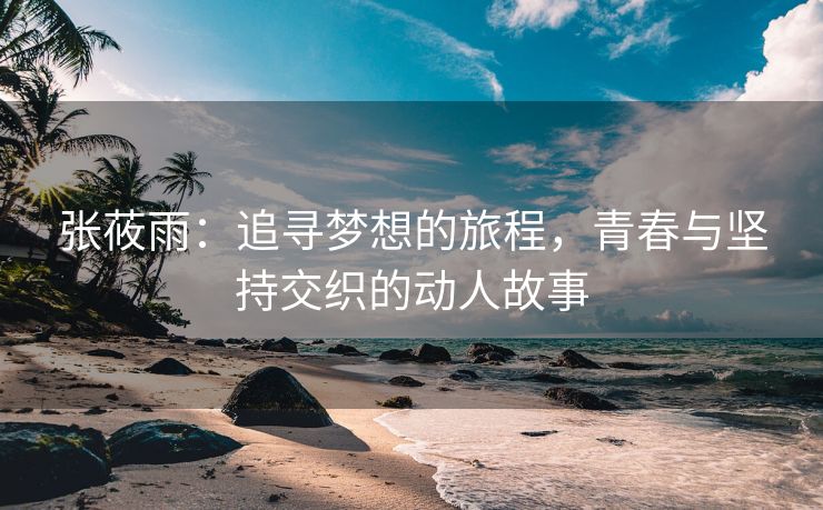 张莜雨：追寻梦想的旅程，青春与坚持交织的动人故事