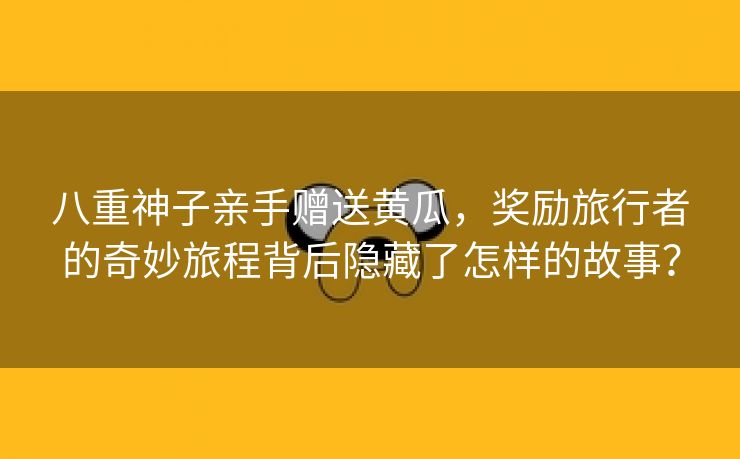 八重神子亲手赠送黄瓜，奖励旅行者的奇妙旅程背后隐藏了怎样的故事？