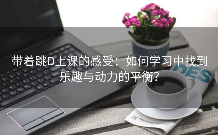 带着跳D上课的感受：如何学习中找到乐趣与动力的平衡？