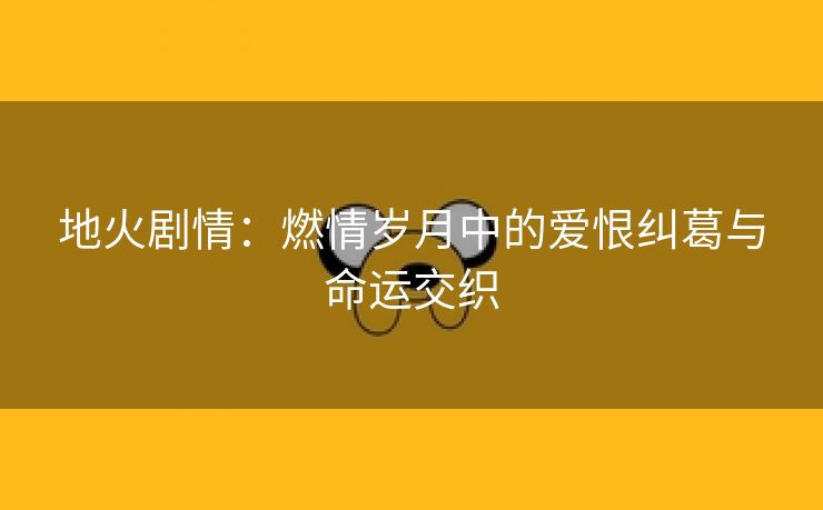 地火剧情：燃情岁月中的爱恨纠葛与命运交织