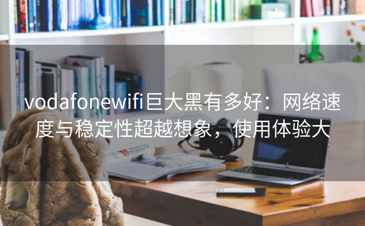 vodafonewifi巨大黑有多好：网络速度与稳定性超越想象，使用体验大